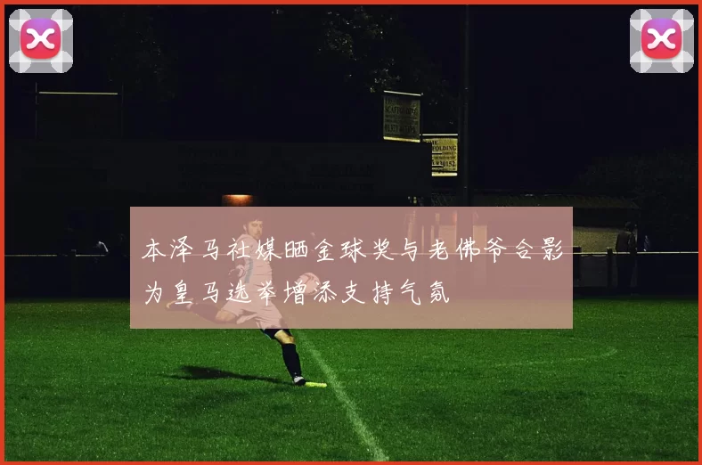 本泽马社媒晒金球奖与老佛爷合影为皇马选举增添支持气氛