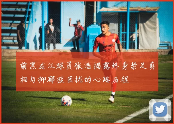 前黑龙江球员张浩揭露终身禁足真相与抑郁症困扰的心路历程