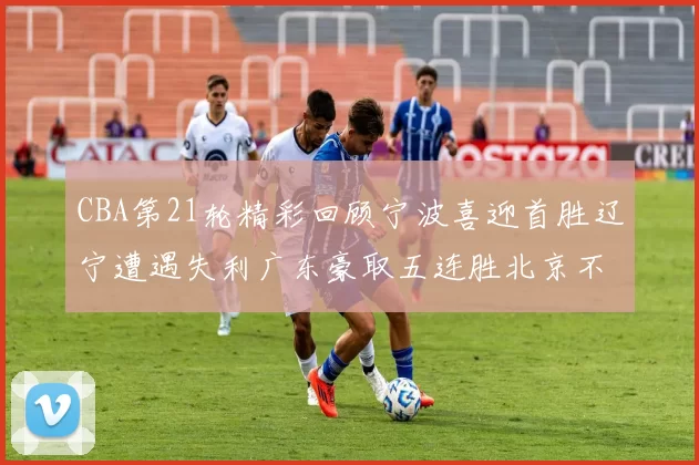 CBA第21轮精彩回顾宁波喜迎首胜辽宁遭遇失利广东豪取五连胜北京不敌天津江苏力克新疆