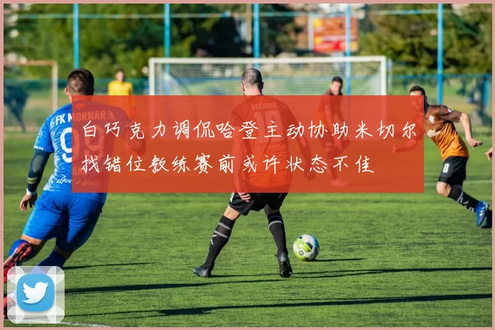 白巧克力调侃哈登主动协助米切尔找错位教练赛前或许状态不佳