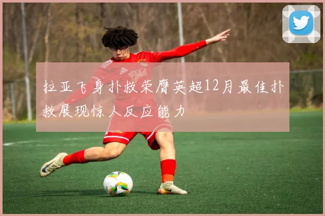 拉亚飞身扑救荣膺英超12月最佳扑救展现惊人反应能力