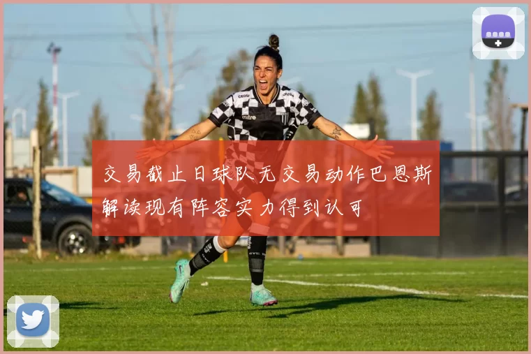 交易截止日球队无交易动作巴恩斯解读现有阵容实力得到认可