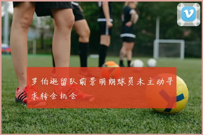 罗伯逊留队前景明朗球员未主动寻求转会机会
