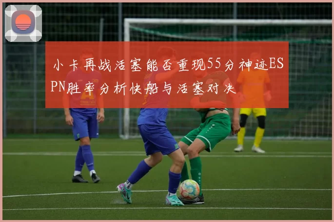 小卡再战活塞能否重现55分神迹ESPN胜率分析快船与活塞对决