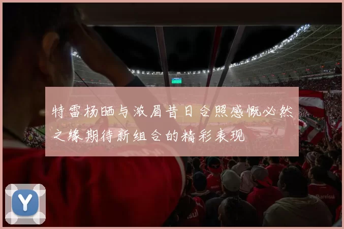 特雷杨晒与浓眉昔日合照感慨必然之缘期待新组合的精彩表现